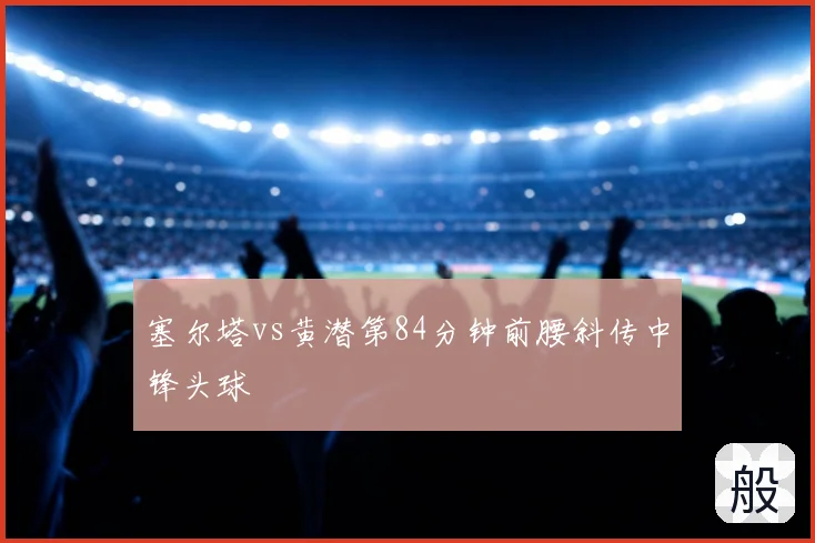 塞尔塔vs黄潜第84分钟前腰斜传中锋头球