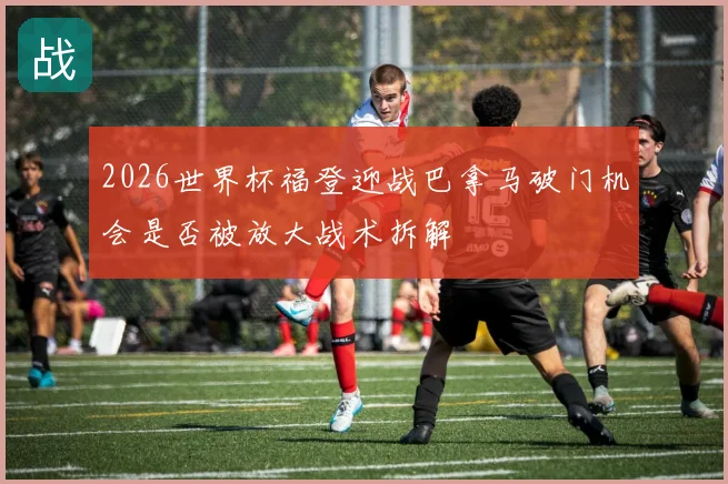2026世界杯福登迎战巴拿马破门机会是否被放大战术拆解